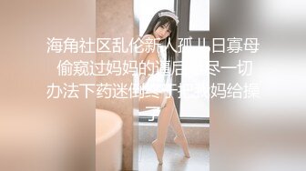 海角社区乱伦新人孤儿日寡母 偷窥过妈妈的逼后想尽一切办法下药迷倒终于把我妈给操了