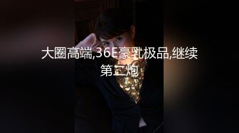 大圈高端,36E豪乳极品,继续第二炮