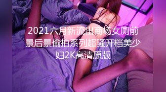 2021六月新流出商场女厕前景后景偷拍系列超骚开档美少妇2K高清原版