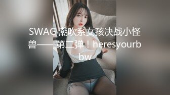 SWAG 潮吹系女孩决战小怪兽——第二弹！heresyourbbw