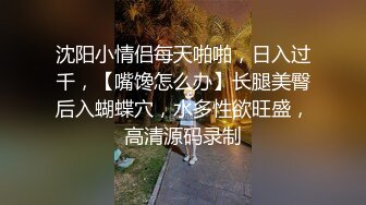 沈阳小情侣每天啪啪，日入过千，【嘴馋怎么办】长腿美臀后入蝴蝶穴，水多性欲旺盛，高清源码录制