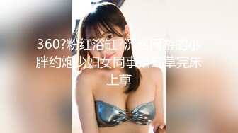 360?粉红浴缸?沉迷网游的小胖约炮少妇女同事浴缸草完床上草