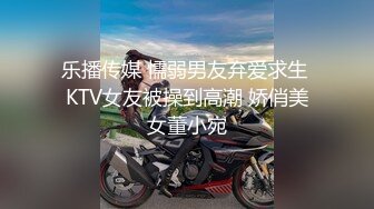 乐播传媒 懦弱男友弃爱求生 KTV女友被操到高潮 娇俏美女董小宛