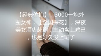 【经典偷拍】，3000一炮外围女神，【全国探花】，深夜美女酒店赴约，主动含上鸡巴，也是好久没上班了