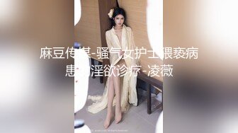 麻豆传媒-骚气女护士猥亵病患的淫欲诊疗-凌薇