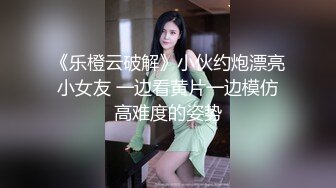 《乐橙云破解》小伙约炮漂亮小女友 一边看黄片一边模仿高难度的姿势