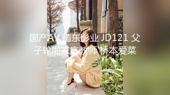 国产AV 精东影业 JD121 父子轮啪家庭教师 桥本爱菜