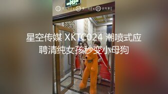 星空传媒 XKTC024 潮喷式应聘清纯女孩秒变小母狗