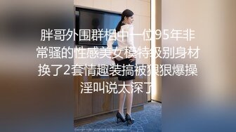 胖哥外围群相中一位95年非常骚的性感美女模特级别身材换了2套情趣装搞被狠狠爆操淫叫说太深了