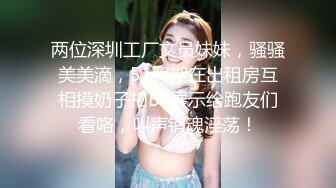 两位深圳工厂文员妹妹，骚骚美美滴，51假期在出租房互相摸奶子扣BB展示给跑友们看咯，叫声销魂淫荡！