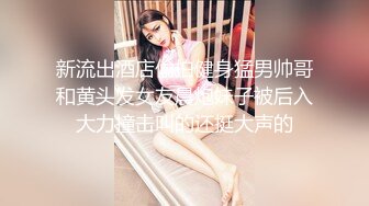 新流出酒店偷拍健身猛男帅哥和黄头发女友晨炮妹子被后入大力撞击叫的还挺大声的