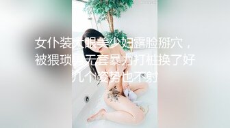 女仆装大眼美少妇露脸掰穴，被猥琐男无套暴力打桩换了好几个姿势也不射