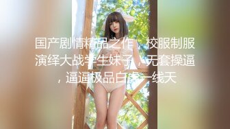 国产剧情精品之作，校服制服演绎大战学生妹子，无套操逼，逼逼极品白虎一线天