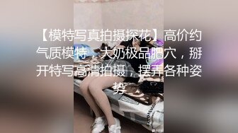 【模特写真拍摄探花】高价约气质模特，大奶极品肥穴，掰开特写高清拍摄，摆弄各种姿势