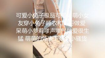 可爱小兔子极品可爱呆萌小女友穿小兔子睡衣和哥哥做爱 呆萌小萝莉嗲声嗲气做爱很生猛 萌萌的外表下是个小骚货