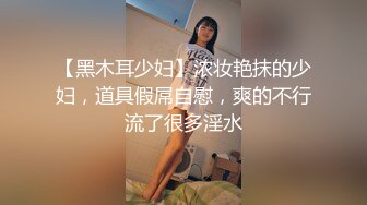 【黑木耳少妇】浓妆艳抹的少妇，道具假屌自慰，爽的不行流了很多淫水