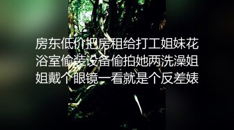 房东低价把房租给打工姐妹花浴室偷装设备偷拍她两洗澡姐姐戴个眼镜一看就是个反差婊