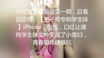 小可爱停播前最后一期，且看且珍惜，【王子哥专啪学生妹】iPhone，包包，口红让清纯学生妹女神变成了小荡妇，青春胴体肆意玩