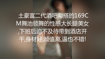  土豪富二代酒吧勾搭的169CM舞池领舞的性感大长腿美女,下班后迫不及待带到酒店开干,身材好,颜值高,逼也不错!