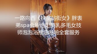 一路向西《扶贫站街女》胖表弟spa会所选妃美乳多毛女技师泡泡浴推油啪啪全套服务