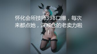 怀化会所技师398口爆，每次来都点她，深喉含的老卖力啦！