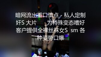 暗网流出重口慎点 - 私人定制奸S 大片❤️_为特殊变态嗜好客户提供全裸丝袜女S  sm 各种姿势口爆