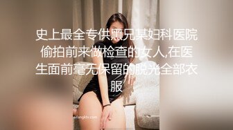 史上最全专供黑兄某妇科医院偷拍前来做检查的女人,在医生面前毫无保留的脱光全部衣服