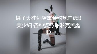 橘子大神酒店重金约炮白虎B美少妇 各种姿势啪啪完美露脸