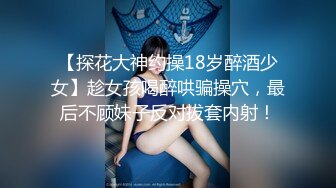 【探花大神约操18岁醉酒少女】趁女孩喝醉哄骗操穴，最后不顾妹子反对拔套内射！