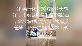 【抖音泄密】70万粉丝大网红，【 妹妹别哭】露脸露3点，SM调教视频流出，极品反差婊，15分钟加长版本，形成鲜明对比