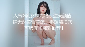 人气G乳女神尤物，逆天颜值纯天然美臀美鲍，零距离扣穴，可舔屏【强烈推荐】