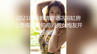 2021四月新情趣酒店浴缸房上帝视角偷拍两对男女炮友开房啪啪