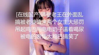 [在线国产]隔壁老王在外面乱搞被老婆请来两个女主大惩罚吊起鸡巴用电电奶子逼着喝尿被电的表情太鸡巴搞笑了