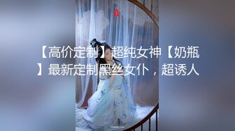 【高价定制】超纯女神【奶瓶】最新定制黑丝女仆，超诱人