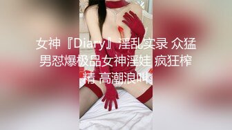 女神『Diary』淫乱实录 众猛男怼爆极品女神淫娃 疯狂榨精 高潮浪叫