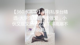 【360水滴TP】稀有私享台精选-大学生情侣开房做爱，小伙又抠又舔把女友干得高潮不断很满足