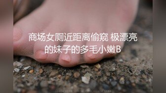 商场女厕近距离偷窥 极漂亮的妹子的多毛小嫩B