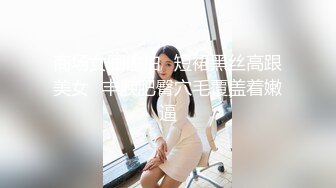 商场女厕偷拍⭐短裙黑丝高跟美女⭐丰腴肥臀穴毛覆盖着嫩逼