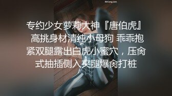 专约少女萝莉大神『唐伯虎』 高挑身材清纯小母狗 乖乖抱紧双腿露出白虎小蜜穴，压肏式抽插侧入夹腿爆肏打桩