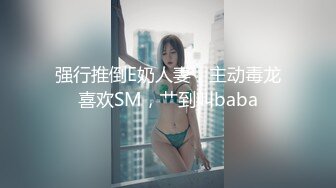 强行推倒E奶人妻，主动毒龙喜欢SM，艹到叫baba