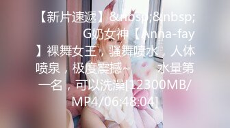 【新片速遞】&nbsp;&nbsp; ✨✨✨❤️G奶女神【Anna-fay】裸舞女王，骚舞喷水，人体喷泉，极度震撼~✨✨✨水量第一名，可以洗澡[12300MB/MP4/06:48:04]