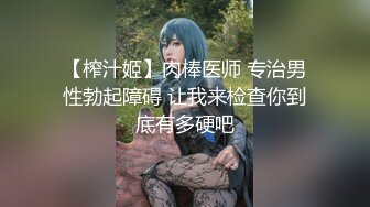 【榨汁姬】肉棒医师 专治男性勃起障碍 让我来检查你到底有多硬吧